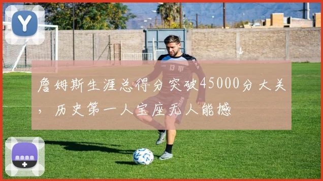詹姆斯生涯总得分突破45000分大关,历史第一人宝座无人能撼