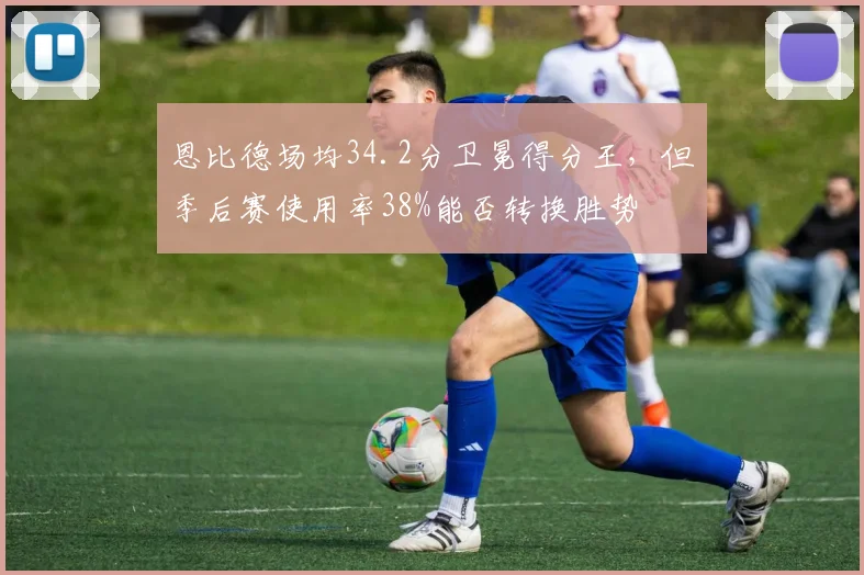 恩比德场均34.2分卫冕得分王,但季后赛使用率38%能否转换胜势