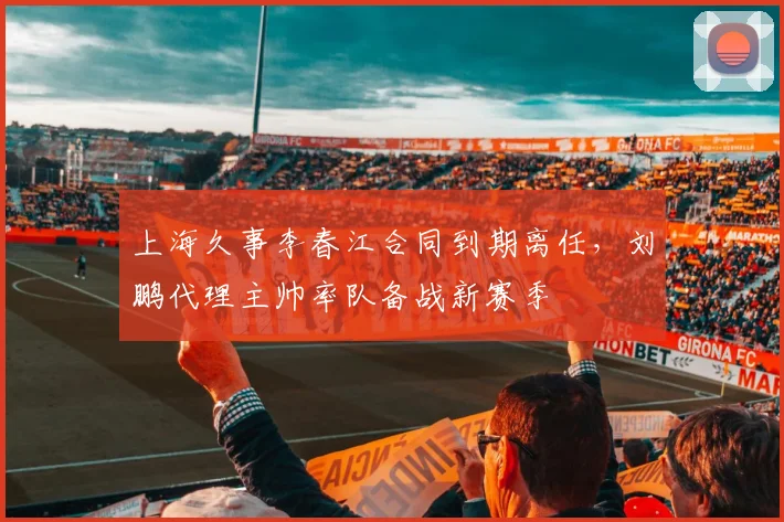 上海久事李春江合同到期离任,刘鹏代理主帅率队备战新赛季