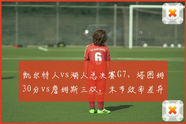 凯尔特人vs湖人总决赛G7,塔图姆30分vs詹姆斯三双,末节效率差异定生死