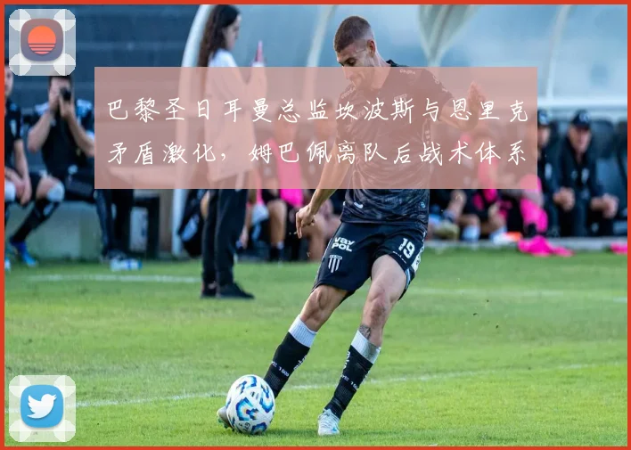 巴黎圣日耳曼总监坎波斯与恩里克矛盾激化,姆巴佩离队后战术体系需推倒重来