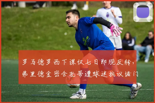 罗马德罗西下课仅七日即现反转,弗里德金密会孔蒂遭球迷抗议堵门恐生变故