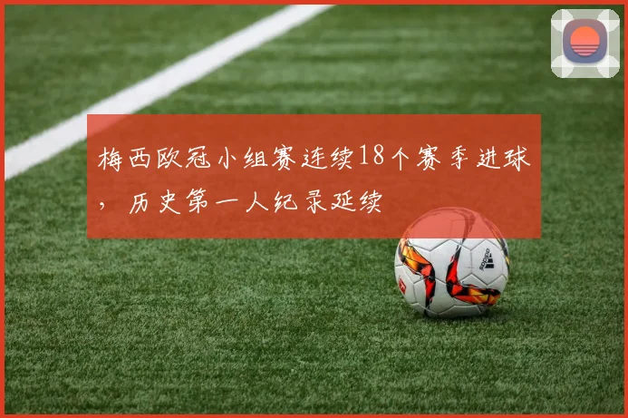 梅西欧冠小组赛连续18个赛季进球,历史第一人纪录延续